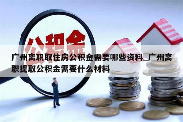 广州离职取住房公积金需要哪些资料_广州离职提取公积金需要什么材料